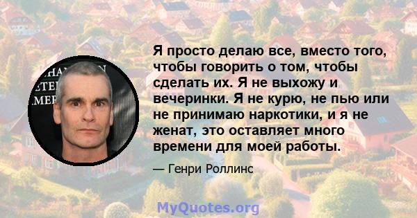 Я просто делаю все, вместо того, чтобы говорить о том, чтобы сделать их. Я не выхожу и вечеринки. Я не курю, не пью или не принимаю наркотики, и я не женат, это оставляет много времени для моей работы.