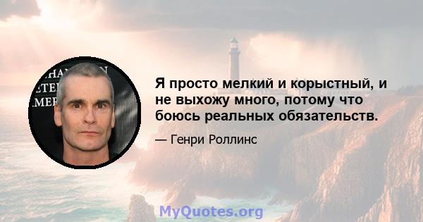 Я просто мелкий и корыстный, и не выхожу много, потому что боюсь реальных обязательств.