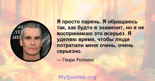 Я просто парень. Я обращаюсь так, как будто я знаменит, но я не воспринимаю это всерьез. Я уделяю время, чтобы люди потратили меня очень, очень серьезно.