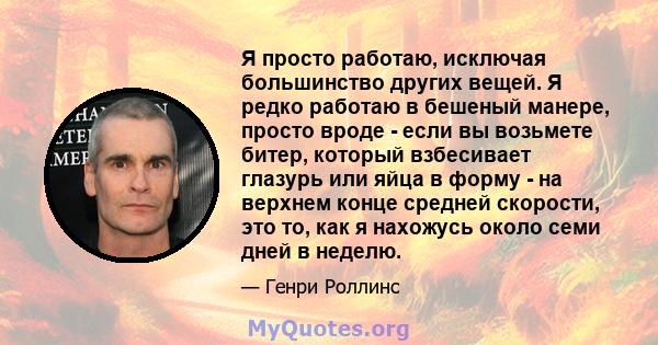 Я просто работаю, исключая большинство других вещей. Я редко работаю в бешеный манере, просто вроде - если вы возьмете битер, который взбесивает глазурь или яйца в форму - на верхнем конце средней скорости, это то, как