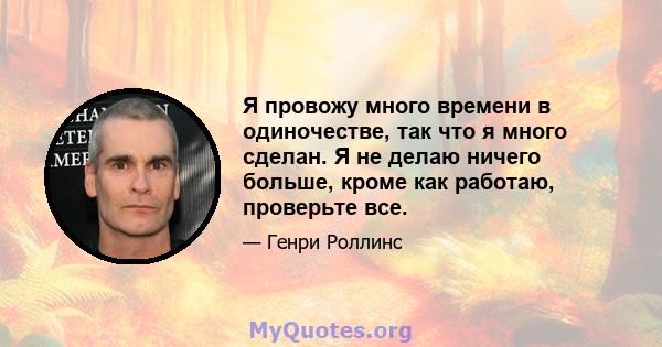 Я провожу много времени в одиночестве, так что я много сделан. Я не делаю ничего больше, кроме как работаю, проверьте все.