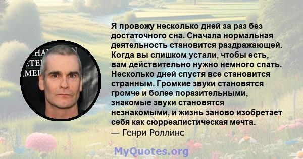 Я провожу несколько дней за раз без достаточного сна. Сначала нормальная деятельность становится раздражающей. Когда вы слишком устали, чтобы есть, вам действительно нужно немного спать. Несколько дней спустя все