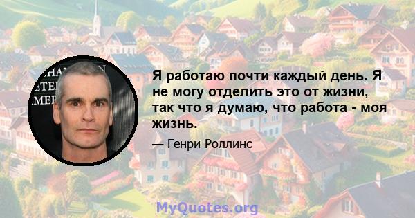 Я работаю почти каждый день. Я не могу отделить это от жизни, так что я думаю, что работа - моя жизнь.