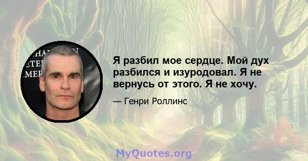 Я разбил мое сердце. Мой дух разбился и изуродовал. Я не вернусь от этого. Я не хочу.