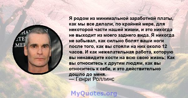 Я родом из минимальной заработной платы, как мы все делали, по крайней мере, для некоторой части нашей жизни, и это никогда не выходит из моего заднего вида. Я никогда не забывал, как сильно болят ваши ноги после того,