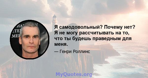 Я самодовольный? Почему нет? Я не могу рассчитывать на то, что ты будешь праведным для меня.