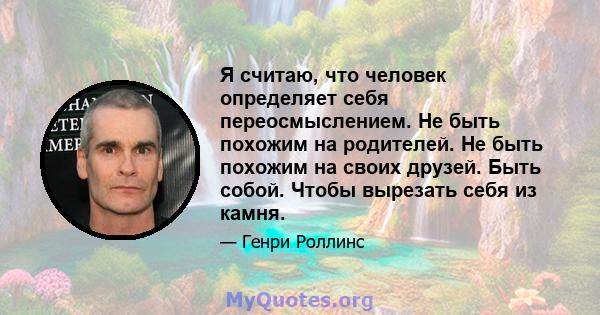 Я считаю, что человек определяет себя переосмыслением. Не быть похожим на родителей. Не быть похожим на своих друзей. Быть собой. Чтобы вырезать себя из камня.