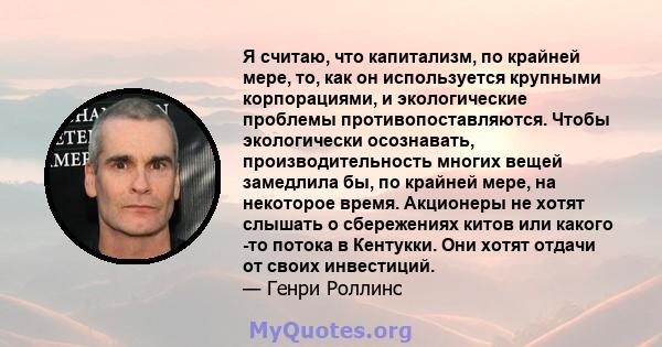 Я считаю, что капитализм, по крайней мере, то, как он используется крупными корпорациями, и экологические проблемы противопоставляются. Чтобы экологически осознавать, производительность многих вещей замедлила бы, по