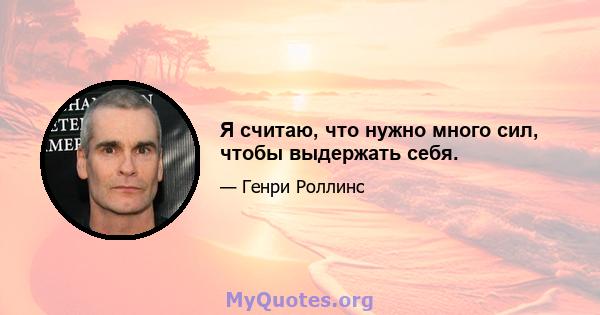 Я считаю, что нужно много сил, чтобы выдержать себя.