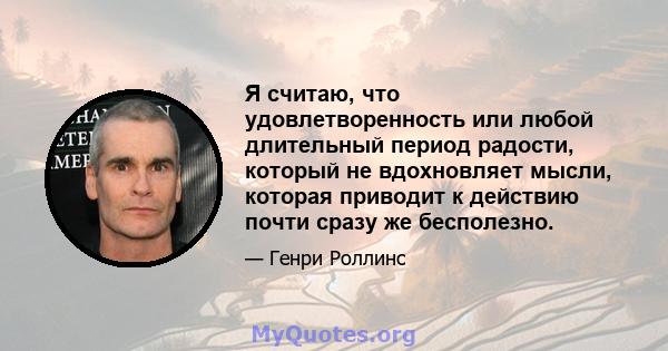 Я считаю, что удовлетворенность или любой длительный период радости, который не вдохновляет мысли, которая приводит к действию почти сразу же бесполезно.