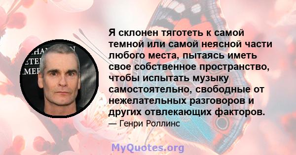 Я склонен тяготеть к самой темной или самой неясной части любого места, пытаясь иметь свое собственное пространство, чтобы испытать музыку самостоятельно, свободные от нежелательных разговоров и других отвлекающих