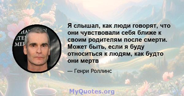 Я слышал, как люди говорят, что они чувствовали себя ближе к своим родителям после смерти. Может быть, если я буду относиться к людям, как будто они мертв