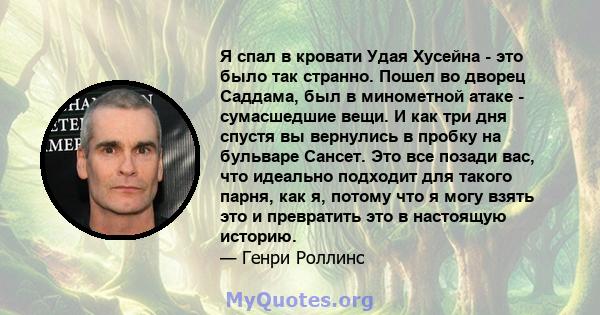 Я спал в кровати Удая Хусейна - это было так странно. Пошел во дворец Саддама, был в минометной атаке - сумасшедшие вещи. И как три дня спустя вы вернулись в пробку на бульваре Сансет. Это все позади вас, что идеально