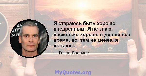 Я стараюсь быть хорошо внедренным. Я не знаю, насколько хорошо я делаю все время, но, тем не менее, я пытаюсь.