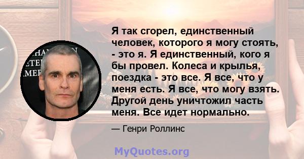 Я так сгорел, единственный человек, которого я могу стоять, - это я. Я единственный, кого я бы провел. Колеса и крылья, поездка - это все. Я все, что у меня есть. Я все, что могу взять. Другой день уничтожил часть меня. 