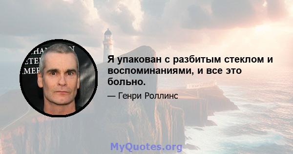 Я упакован с разбитым стеклом и воспоминаниями, и все это больно.