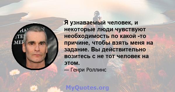 Я узнаваемый человек, и некоторые люди чувствуют необходимость по какой -то причине, чтобы взять меня на задание. Вы действительно возитесь с не тот человек на этом.