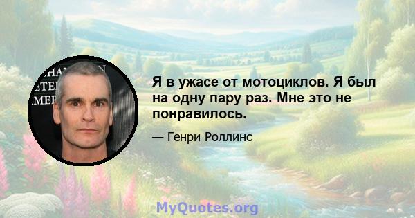 Я в ужасе от мотоциклов. Я был на одну пару раз. Мне это не понравилось.