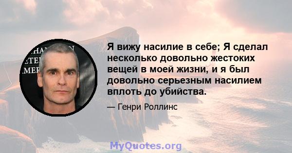 Я вижу насилие в себе; Я сделал несколько довольно жестоких вещей в моей жизни, и я был довольно серьезным насилием вплоть до убийства.