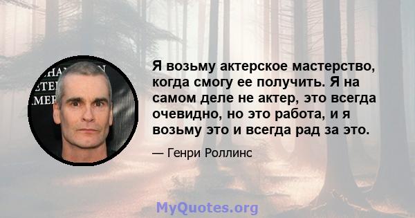 Я возьму актерское мастерство, когда смогу ее получить. Я на самом деле не актер, это всегда очевидно, но это работа, и я возьму это и всегда рад за это.