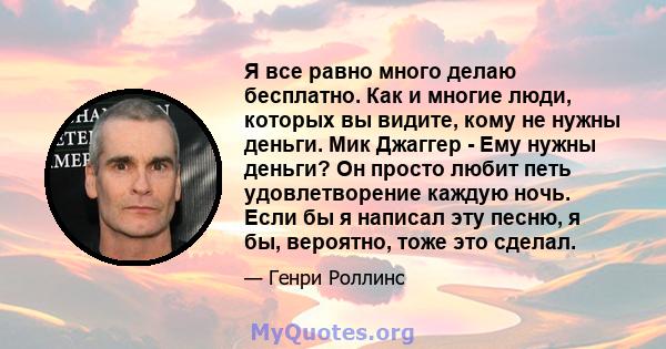 Я все равно много делаю бесплатно. Как и многие люди, которых вы видите, кому не нужны деньги. Мик Джаггер - Ему нужны деньги? Он просто любит петь удовлетворение каждую ночь. Если бы я написал эту песню, я бы,