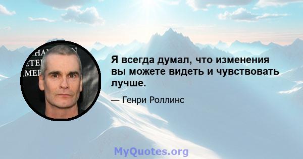 Я всегда думал, что изменения вы можете видеть и чувствовать лучше.