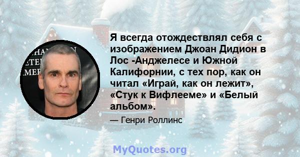 Я всегда отождествлял себя с изображением Джоан Дидион в Лос -Анджелесе и Южной Калифорнии, с тех пор, как он читал «Играй, как он лежит», «Стук к Вифлееме» и «Белый альбом».