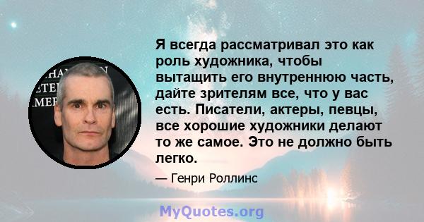 Я всегда рассматривал это как роль художника, чтобы вытащить его внутреннюю часть, дайте зрителям все, что у вас есть. Писатели, актеры, певцы, все хорошие художники делают то же самое. Это не должно быть легко.