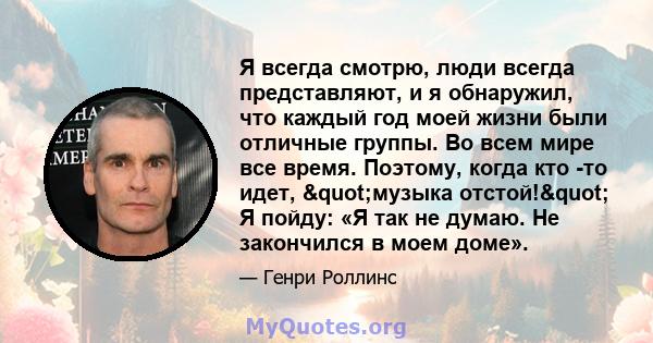 Я всегда смотрю, люди всегда представляют, и я обнаружил, что каждый год моей жизни были отличные группы. Во всем мире все время. Поэтому, когда кто -то идет, "музыка отстой!" Я пойду: «Я так не думаю. Не