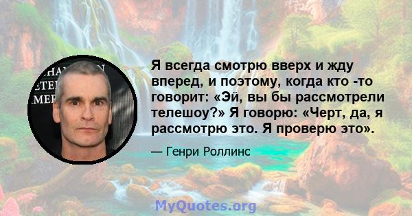 Я всегда смотрю вверх и жду вперед, и поэтому, когда кто -то говорит: «Эй, вы бы рассмотрели телешоу?» Я говорю: «Черт, да, я рассмотрю это. Я проверю это».