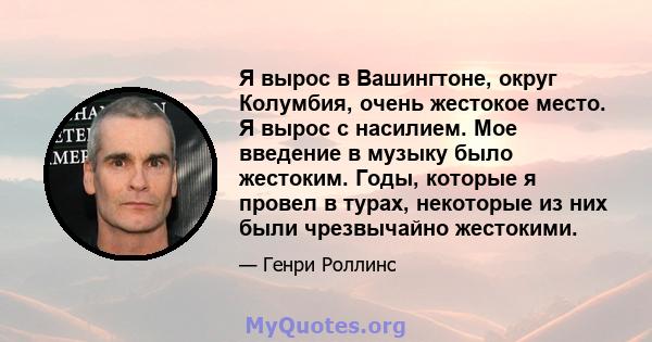 Я вырос в Вашингтоне, округ Колумбия, очень жестокое место. Я вырос с насилием. Мое введение в музыку было жестоким. Годы, которые я провел в турах, некоторые из них были чрезвычайно жестокими.