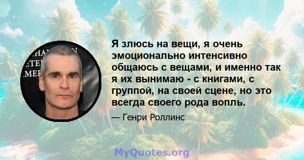 Я злюсь на вещи, я очень эмоционально интенсивно общаюсь с вещами, и именно так я их вынимаю - с книгами, с группой, на своей сцене, но это всегда своего рода вопль.