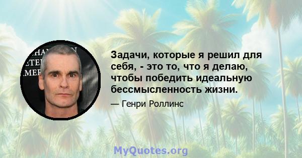 Задачи, которые я решил для себя, - это то, что я делаю, чтобы победить идеальную бессмысленность жизни.