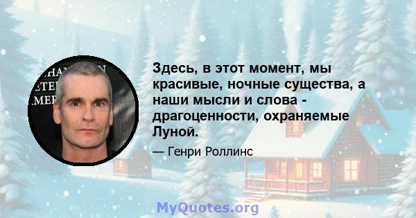 Здесь, в этот момент, мы красивые, ночные существа, а наши мысли и слова - драгоценности, охраняемые Луной.