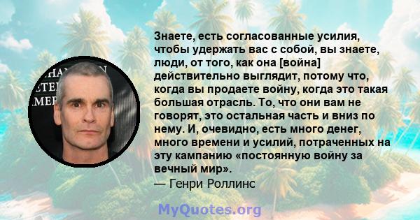 Знаете, есть согласованные усилия, чтобы удержать вас с собой, вы знаете, люди, от того, как она [война] действительно выглядит, потому что, когда вы продаете войну, когда это такая большая отрасль. То, что они вам не