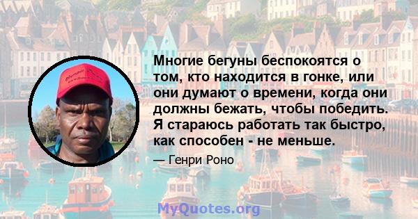 Многие бегуны беспокоятся о том, кто находится в гонке, или они думают о времени, когда они должны бежать, чтобы победить. Я стараюсь работать так быстро, как способен - не меньше.