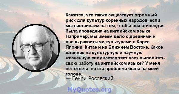 Кажется, что также существует огромный риск для культур коренных народов, если мы настаиваем на том, чтобы вся стипендия была проведена на английском языке. Например, мы имеем дело с древними и очень развитыми