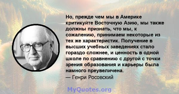 Но, прежде чем мы в Америке критикуйте Восточную Азию, мы также должны признать, что мы, к сожалению, принимаем некоторые из тех же характеристик. Получение в высших учебных заведениях стало гораздо сложнее, и ценность