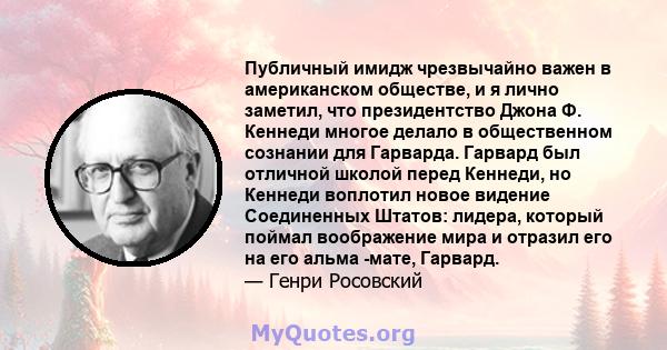 Публичный имидж чрезвычайно важен в американском обществе, и я лично заметил, что президентство Джона Ф. Кеннеди многое делало в общественном сознании для Гарварда. Гарвард был отличной школой перед Кеннеди, но Кеннеди