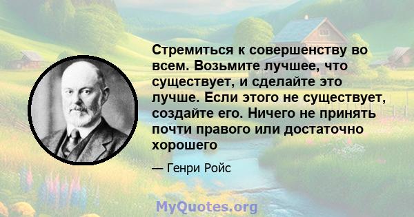 Стремиться к совершенству во всем. Возьмите лучшее, что существует, и сделайте это лучше. Если этого не существует, создайте его. Ничего не принять почти правого или достаточно хорошего