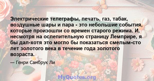 Электрические телеграфы, печать, газ, табак, воздушные шары и пара - это небольшие события, которые произошли со времен старого режима. И, несмотря на ослепительную страницу Лемприре, я бы дал-хотя это могло бы