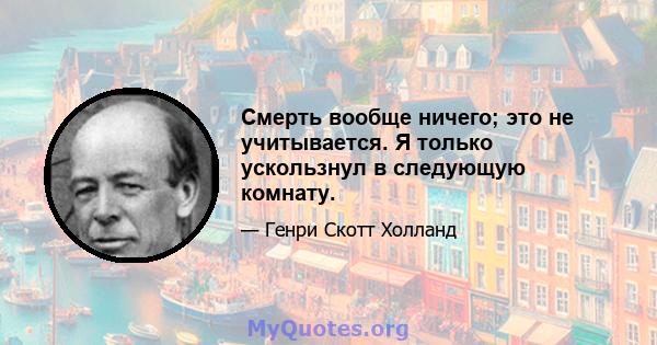 Смерть вообще ничего; это не учитывается. Я только ускользнул в следующую комнату.