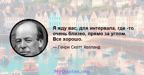 Я жду вас, для интервала, где -то очень близко, прямо за углом. Все хорошо.