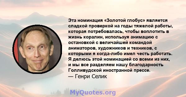 Эта номинация «Золотой глобус» является сладкой проверкой на годы тяжелой работы, которая потребовалась, чтобы воплотить в жизнь коралин, используя анимацию с остановкой с величайшей командой аниматоров, художников и