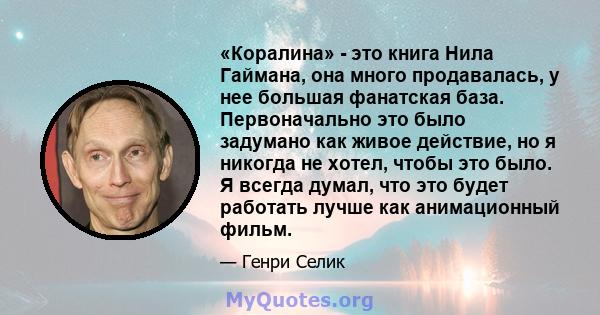 «Коралина» - это книга Нила Гаймана, она много продавалась, у нее большая фанатская база. Первоначально это было задумано как живое действие, но я никогда не хотел, чтобы это было. Я всегда думал, что это будет работать 