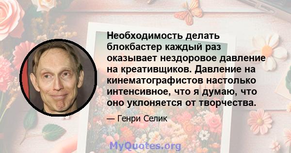 Необходимость делать блокбастер каждый раз оказывает нездоровое давление на креативщиков. Давление на кинематографистов настолько интенсивное, что я думаю, что оно уклоняется от творчества.