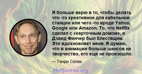 Я больше верю в то, чтобы делать что -то креативное для кабельной станции или чего -то вроде Yahoo, Google или Amazon. То, что Netflix сделал с «карточным домом», и Дэвид Финчер был блестящим. Это вдохновляет меня. Я