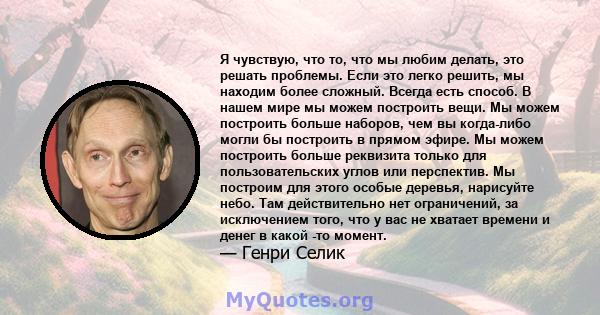 Я чувствую, что то, что мы любим делать, это решать проблемы. Если это легко решить, мы находим более сложный. Всегда есть способ. В нашем мире мы можем построить вещи. Мы можем построить больше наборов, чем вы