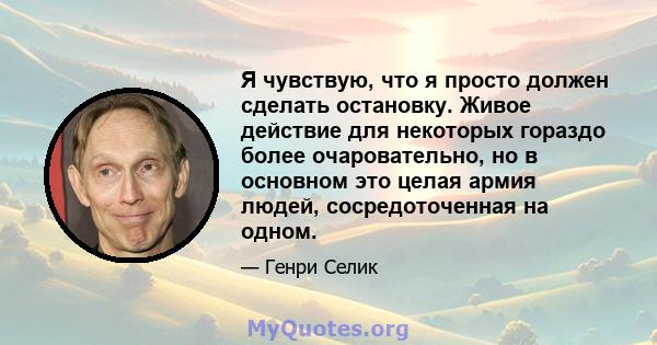 Я чувствую, что я просто должен сделать остановку. Живое действие для некоторых гораздо более очаровательно, но в основном это целая армия людей, сосредоточенная на одном.