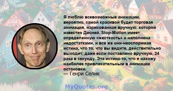 Я люблю всевозможные анимации, вероятно, самой красивой будет торговая анимация, нарисованная вручную, которой известен Дисней. Stop-Motion имеет определенную «жесткость» и наполнена недостатками, и все же